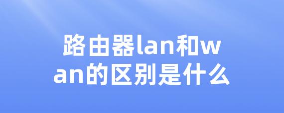 路由器lan和wan的区别是什么